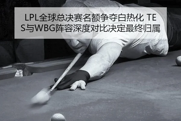 LPL全球总决赛名额争夺白热化 TES与WBG阵容深度对比决定最终归属