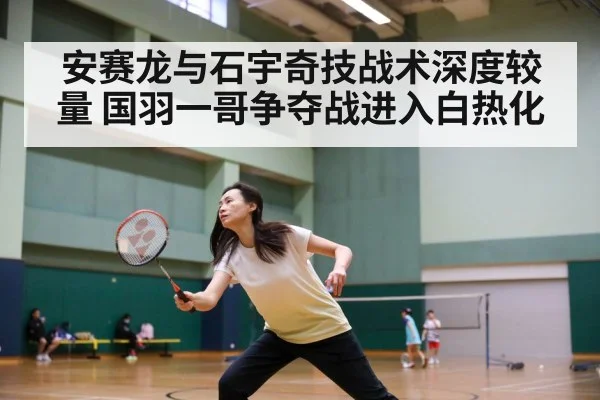 安赛龙与石宇奇技战术深度较量 国羽一哥争夺战进入白热化