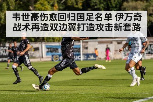 韦世豪伤愈回归国足名单 伊万奇战术再造双边翼打造攻击新套路